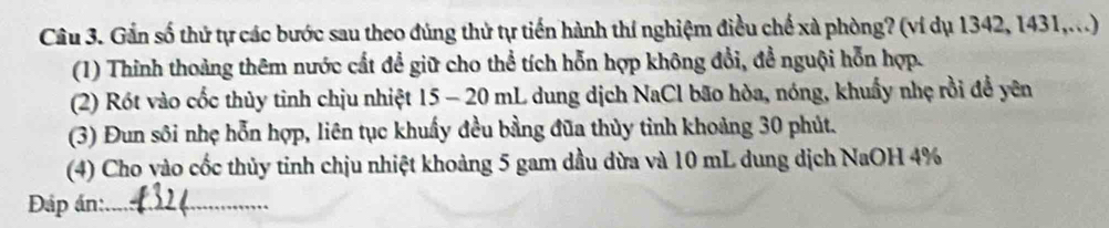 Gần số thứ tự các bước sau theo đúng thử tự tiến hành thí nghiệm điều chế xà phòng? (ví dụ 1342, 1431,...) 
(1) Thinh thoàng thêm nước cất để giữ cho thể tích hỗn hợp không đổi, đề nguội hỗn hợp. 
(2) Rót vào cốc thủy tinh chịu nhiệt 15 - 20 mL dung dịch NaCl bão hòa, nóng, khuẩy nhẹ rồi đề yên 
(3) Đun sôi nhẹ hỗn hợp, liên tục khuẩy đều bằng đũa thủy tỉnh khoảng 30 phút. 
(4) Cho vào cốc thủy tinh chịu nhiệt khoảng 5 gam dầu đừa và 10 mL dung dịch NaOH 4%
Đáp án:_