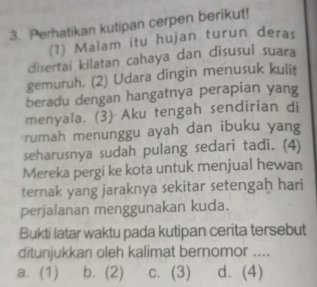 Perhatikan kutipan cerpen berikut!
(1) Malam itu hujan turun deras
disertai kilatan cahaya dan disusul suara
gemuruh. (2) Udara dingin menusuk kulit
beradu dengan hangatnya perapian yang
menyala. (3) Aku tengah sendirian di
rumah menunggu ayah dan ibuku yang
seharusnya sudah pulang sedari tadi. (4)
Mereka pergi ke kota untuk menjual hewan
ternak yang jaraknya sekitar setengah hari
perjalanan menggunakan kuda.
Bukti latar waktu pada kutipan cerita tersebut
ditunjukkan oleh kalimat bernomor ....
a. (1) b. (2) c. (3) d. (4)