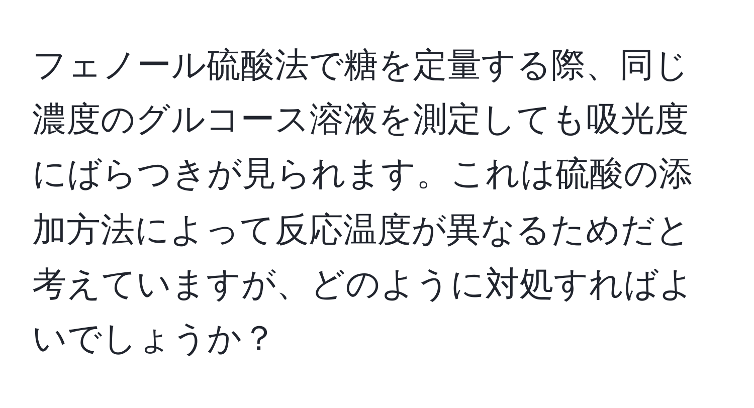 フェノール硫酸法で糖を定量する際、同じ濃度のグルコース溶液を測定しても吸光度にばらつきが見られます。これは硫酸の添加方法によって反応温度が異なるためだと考えていますが、どのように対処すればよいでしょうか？