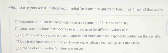 Which statements are true about exponential functions and quadratic functions? Check all that apply.
Equations of quadratic functions have an exponent of 2 on the variable.
Quadratic functions both decrease and increase for different values of x.
Equations of both quadratic and exponential functions have exponents containing the variable.
Quadratic functions are always decreasing, or always increasing, as x increases.
Graphs of exponential function are curves.