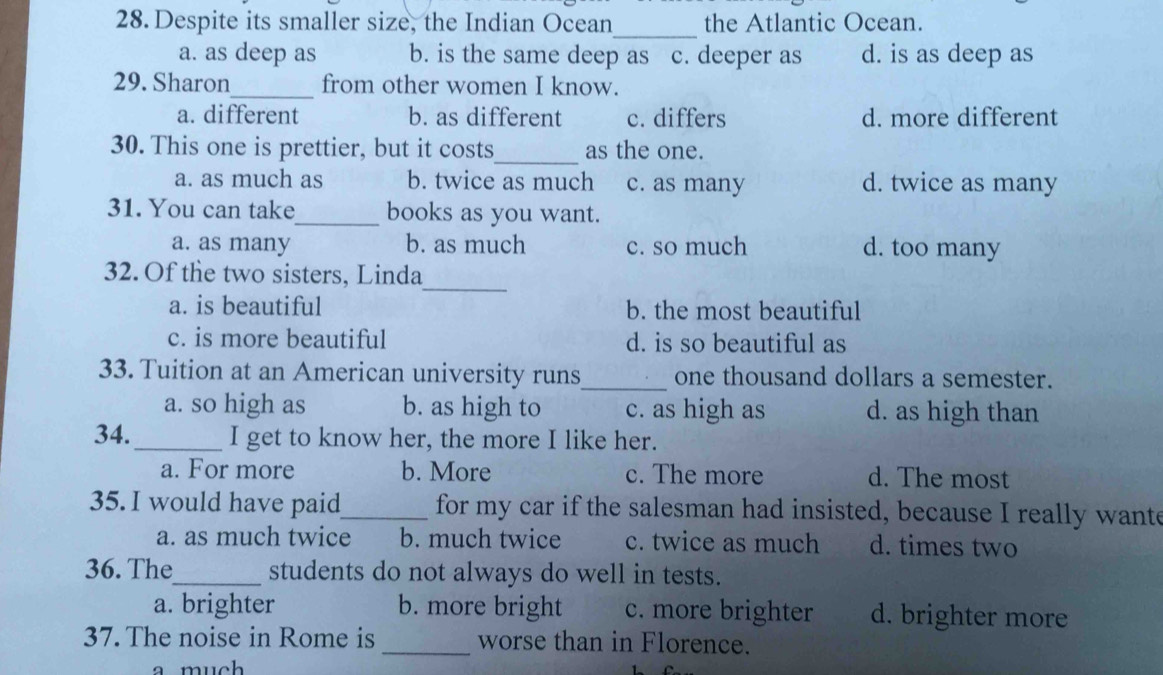 Despite its smaller size, the Indian Ocean the Atlantic Ocean.
_
a. as deep as b. is the same deep as c. deeper as d. is as deep as
_
29. Sharon from other women I know.
a. different b. as different c. differs d. more different
_
30. This one is prettier, but it costs as the one.
a. as much as b. twice as much c. as many d. twice as many
31. You can take_ books as you want.
a. as many b. as much c. so much d. too many
_
32. Of the two sisters, Linda
a. is beautiful b. the most beautiful
c. is more beautiful d. is so beautiful as
33. Tuition at an American university runs_ one thousand dollars a semester.
a. so high as b. as high to c. as high as d. as high than
34._ I get to know her, the more I like her.
a. For more b. More c. The more d. The most
35. I would have paid_ for my car if the salesman had insisted, because I really wante
a. as much twice b. much twice c. twice as much d. times two
36. The_ students do not always do well in tests.
a. brighter b. more bright c. more brighter d. brighter more
37. The noise in Rome is _worse than in Florence.
a much