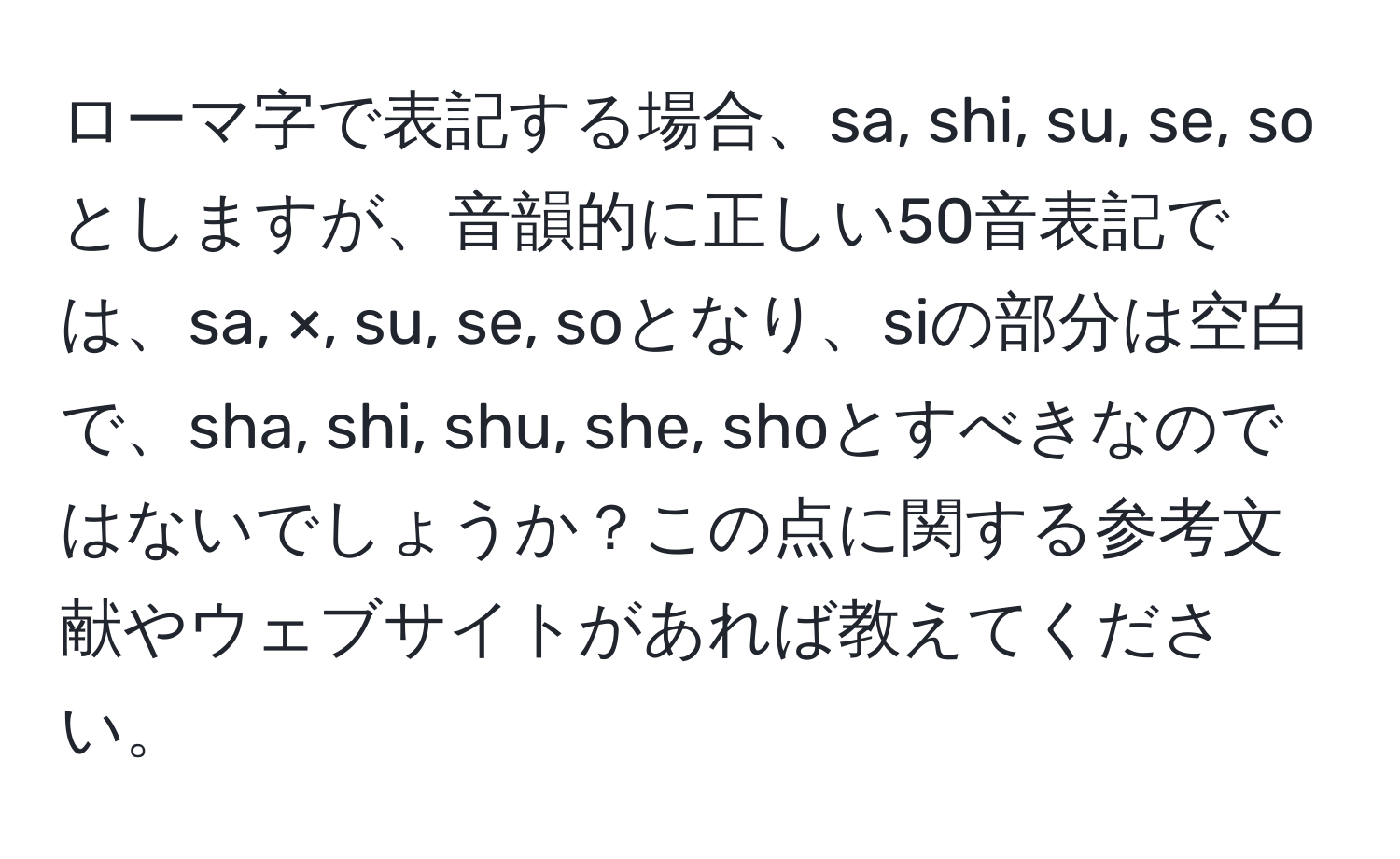 ローマ字で表記する場合、sa, shi, su, se, soとしますが、音韻的に正しい50音表記では、sa, ×, su, se, soとなり、siの部分は空白で、sha, shi, shu, she, shoとすべきなのではないでしょうか？この点に関する参考文献やウェブサイトがあれば教えてください。