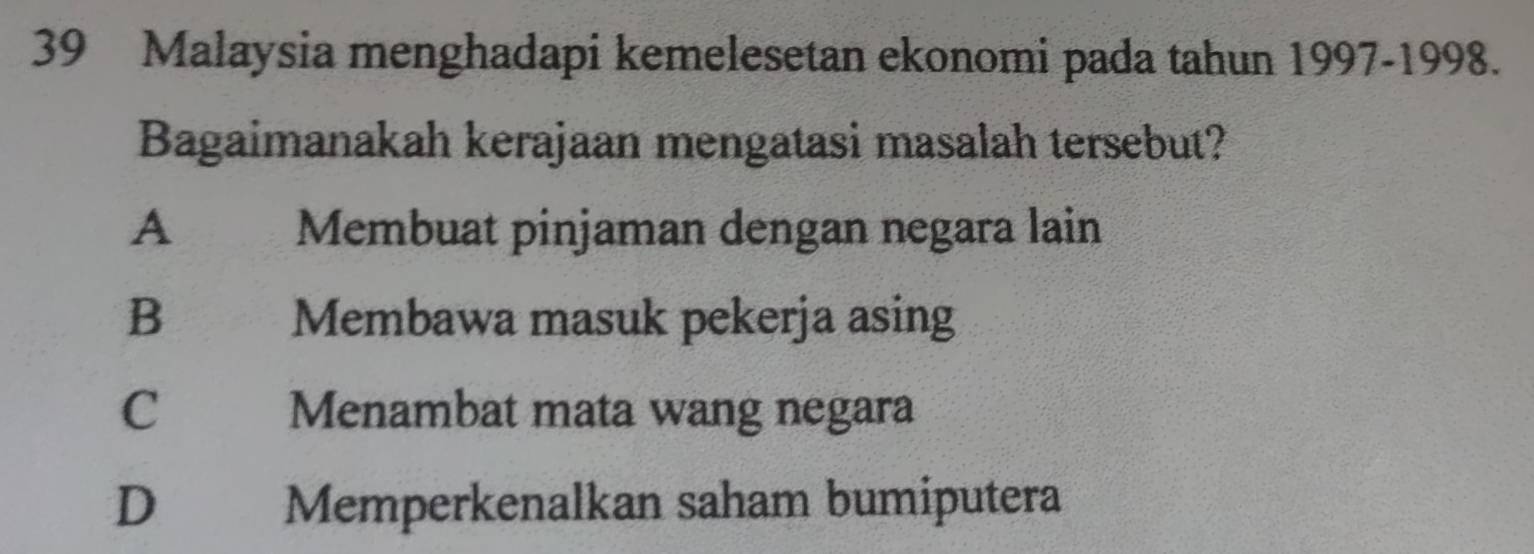 Malaysia menghadapi kemelesetan ekonomi pada tahun 1997-1998.
Bagaimanakah kerajaan mengatasi masalah tersebut?
A Membuat pinjaman dengan negara lain
B Membawa masuk pekerja asing
C Menambat mata wang negara
D Memperkenalkan saham bumiputera