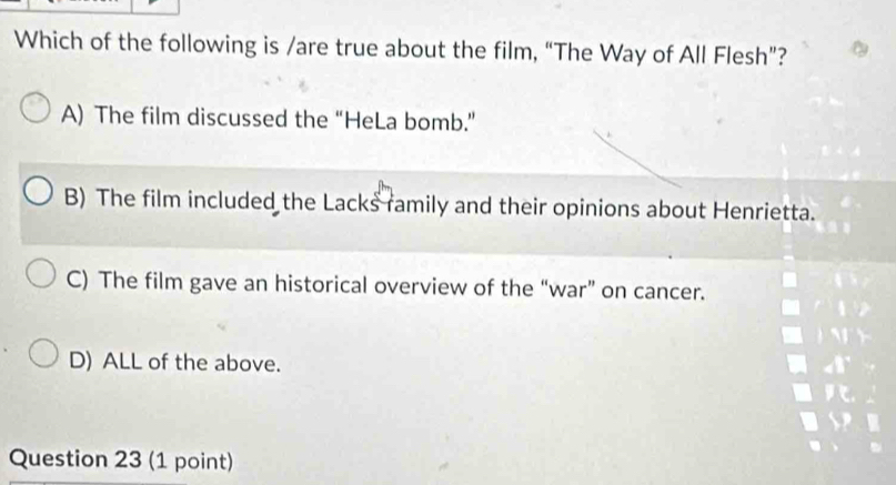 Which of the following is /are true about the film, “The Way of All Flesh”?
A) The film discussed the “HeLa bomb.”
B) The film included the Lacks family and their opinions about Henrietta.
C) The film gave an historical overview of the “war” on cancer.
D) ALL of the above.
Question 23 (1 point)