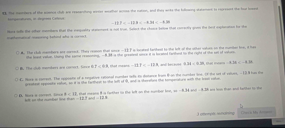 The members of the science club are researching winter weather across the nation, and they write the following statement to represent the four lowest
temperatures, in degrees Celsius:
-12.7
Nora tells the other members that the inequality statement is not true. Select the choice below that correctly gives the best explanation for the
mathematical reasoning behind who is correct.
A. The club members are correct. They reason that since —12.7 is located farthest to the left of the other values on the number line, it has
the least value. Using the same reasoning, —8.38 is the greatest since it is located farthest to the right of the set of values.
B. The club members are correct. Since 0.7<0.9 , that means -12.7 , and because 0.34<0.38 , that means -8.34 .
C. Nora is correct. The opposite of a negative rational number tells its distance from 0 on the number line. Of the set of values, —12.9 has the
greatest opposite value, so it is the farthest to the left of 0, and is therefore the temperature with the least value.
D. Nora is correct. Since 8<12</tex> , that means 8 is farther to the left on the number line, so —8.34 and —8.38 are less than and farther to the
left on the number line than −12.7 and —12.9.
3 attempts remaining Check My Answer