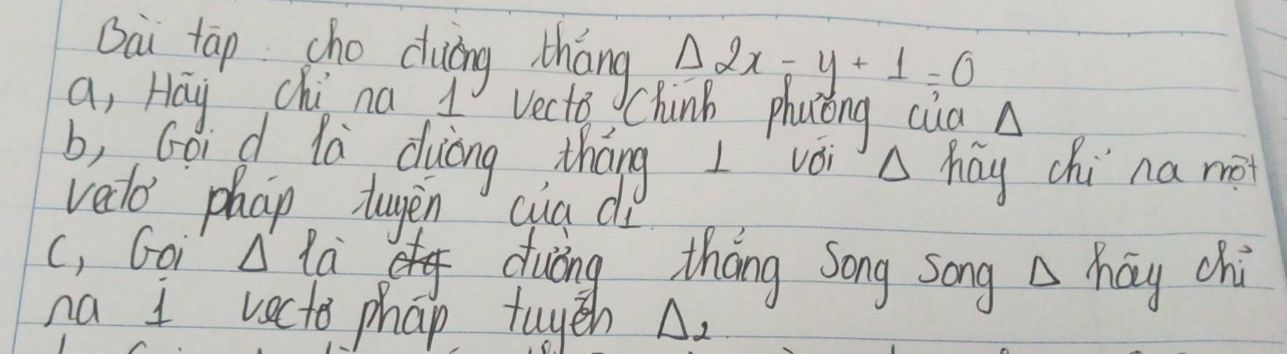 Oài tāp cho duáng tháng △ 2x-y+1=0
a, Hay chi na A Vecto Chinb phuong cua A
b, Gó d lù duiāng tháng I vèi A hay chi na me
vedo phap tugen cua di
c, Goi A la
of duing tháng Song song △ hoverline ay chi
na I vecto phap tuyeh A.