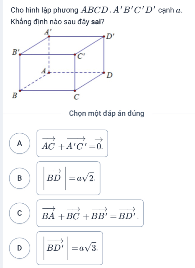 Cho hình lập phương _ AF 3CD ).A'B'C'D' cạnh a.
Khẳng định nào sau đây sai?
Chọn một đáp án đúng
A vector AC+vector A'C'=vector 0.
B |vector BD|=asqrt(2).
C vector BA+vector BC+vector BB'=vector BD'.
D |vector BD'|=asqrt(3).