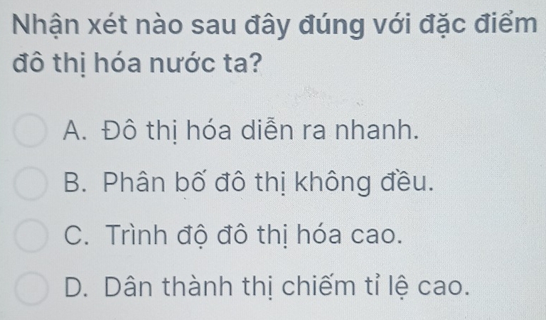 Nhận xét nào sau đây đúng với đặc điểm
đô thị hóa nước ta?
A. Đô thị hóa diễn ra nhanh.
B. Phân bố đô thị không đều.
C. Trình độ đô thị hóa cao.
D. Dân thành thị chiếm tỉ lệ cao.