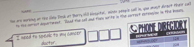 Date:_ 
Name: 
You are working at the Help Desk at Berry Hill Hospital. When people call in, you must direct their call 
to the correct department. Read the call and then write in the correct extension in the boxes. 
I need to speak to my cancer 
doctor.