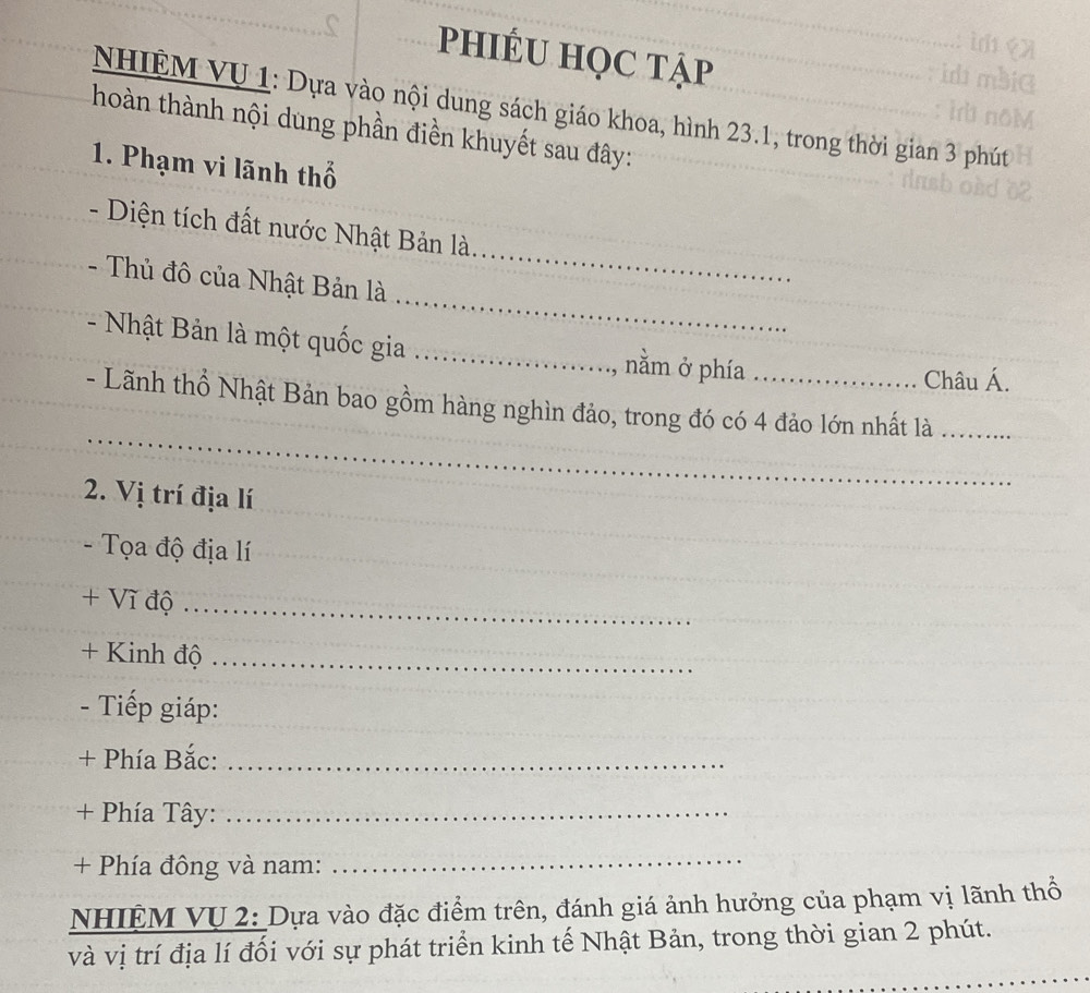 phIÉU HọC tẠp 
NHIỆM VU 1: Dựa vào nội dung sách giáo khoa, hình 23.1, trong thời gian 3 phút 
hoàn thành nội dung phần điền khuyết sau đây: 
1. Phạm vi lãnh thổ 
- Diện tích đất nước Nhật Bản là 
_ 
- Thủ đô của Nhật Bản là 
_ 
- Nhật Bản là một quốc gia _nằm ở phía 
Châu Á. 
_ 
- Lãnh thổ Nhật Bản bao gồm hàng nghìn đảo, trong đó có 4 đảo lớn nhất là .........._ 
_ 
2. Vị trí địa lí 
Tọa độ địa lí_ 
+ Vĩ độ_ 
+ Kinh độ_ 
_ 
- Tiếp giáp: 
+ Phía Bắc:_ 
+ Phía Tây:_ 
+ Phía đông và nam: 
_ 
NHIỆM VU 2: Dựa vào đặc điểm trên, đánh giá ảnh hưởng của phạm vị lãnh thổ 
và vị trí địa lí đối với sự phát triển kinh tế Nhật Bản, trong thời gian 2 phút. 
_