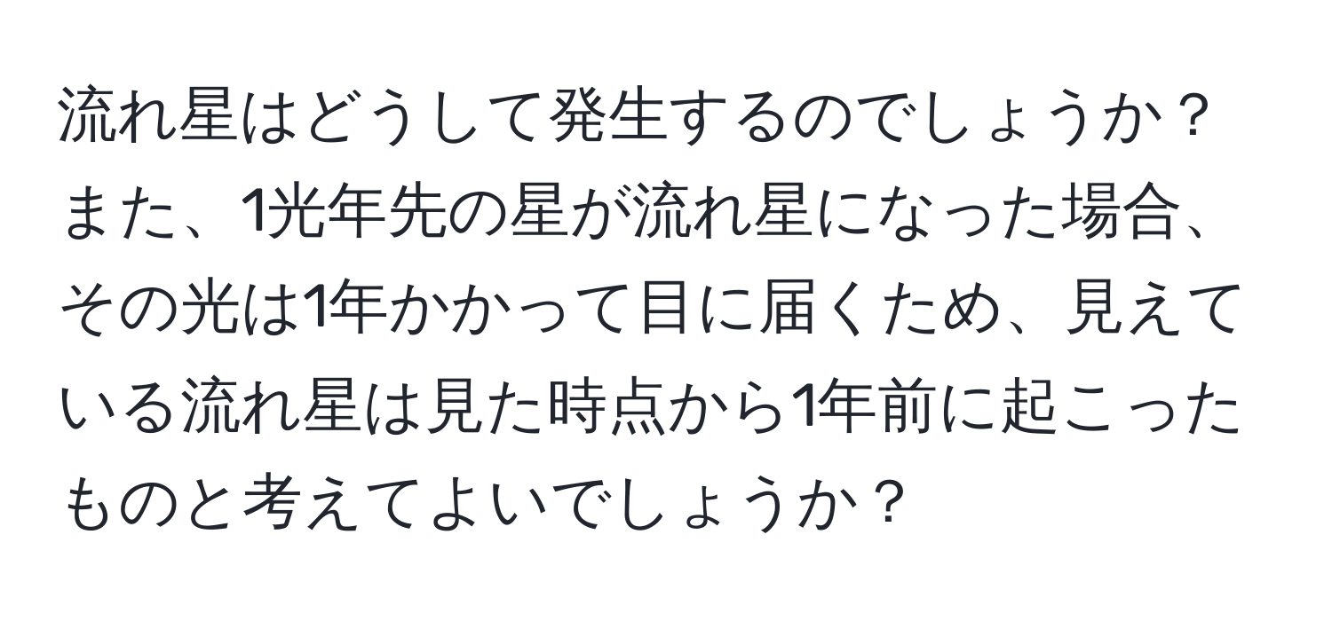 流れ星はどうして発生するのでしょうか？また、1光年先の星が流れ星になった場合、その光は1年かかって目に届くため、見えている流れ星は見た時点から1年前に起こったものと考えてよいでしょうか？
