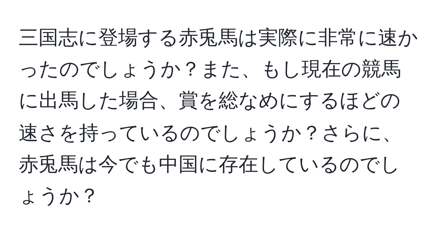 三国志に登場する赤兎馬は実際に非常に速かったのでしょうか？また、もし現在の競馬に出馬した場合、賞を総なめにするほどの速さを持っているのでしょうか？さらに、赤兎馬は今でも中国に存在しているのでしょうか？