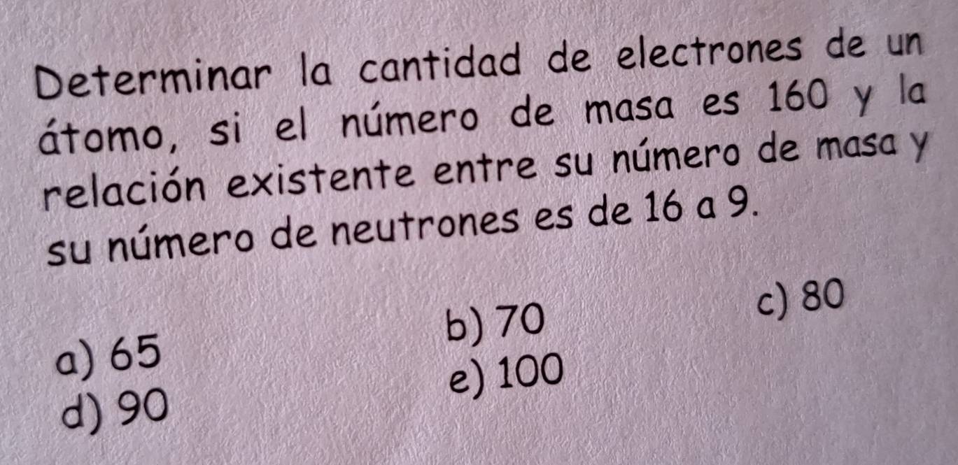 Determinar la cantidad de electrones de un
átomo, si el número de masa es 160 y la
relación existente entre su número de masa y
su número de neutrones es de 16 a 9.
a) 65 b) 70
c) 80
e) 100
d) 90