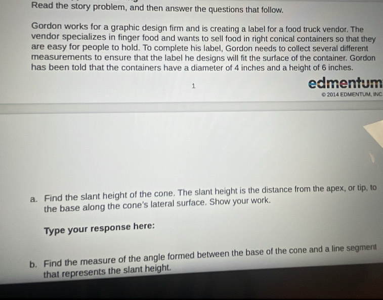 Read the story problem, and then answer the questions that follow. 
Gordon works for a graphic design firm and is creating a label for a food truck vendor. The 
vendor specializes in finger food and wants to sell food in right conical containers so that they 
are easy for people to hold. To complete his label, Gordon needs to collect several different 
measurements to ensure that the label he designs will fit the surface of the container. Gordon 
has been told that the containers have a diameter of 4 inches and a height of 6 inches. 
1 
edmentum 
© 2014 EDMENTUM, INC 
a. Find the slant height of the cone. The slant height is the distance from the apex, or tip, to 
the base along the cone's lateral surface. Show your work. 
Type your response here: 
b. Find the measure of the angle formed between the base of the cone and a line segment 
that represents the slant height.