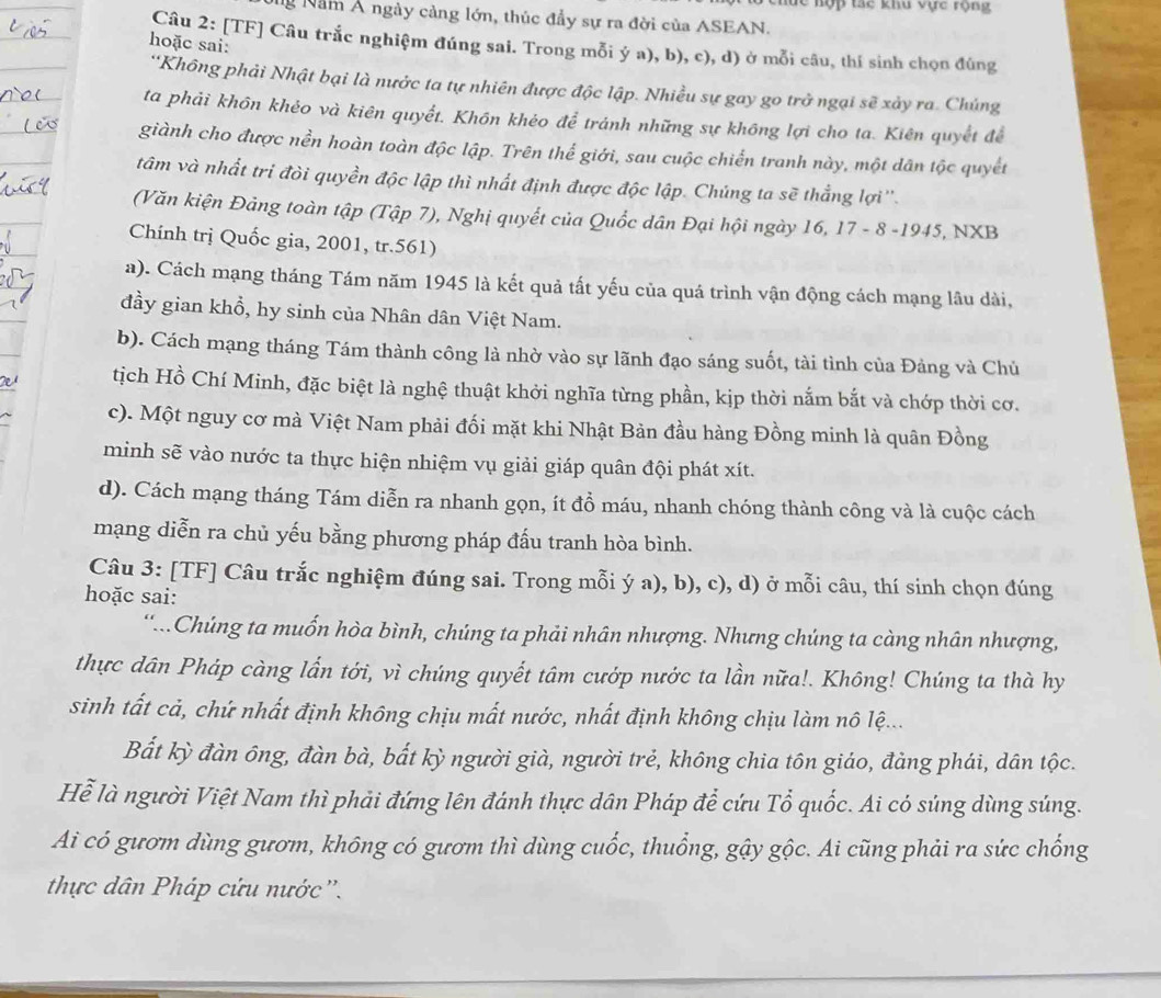 lể hợp tạc khu vực rộng
g Năm Á ngày cảng lớn, thúc đầy sự ra đời của ASEAN.
Câu 2: [TF] Câu trắc nghiệm đúng sai. Trong mỗi ý a), b), c), d) ở mỗi câu, thí sinh chọn đúng
hoặc sai:
*Không phải Nhật bại là nước ta tự nhiên được độc lập. Nhiều sự gay go trở ngại sẽ xảy ra. Chúng
ta phải khôn khéo và kiên quyết. Khôn khéo để tránh những sự không lợi cho ta. Kiên quyết để
giành cho được nền hoàn toàn độc lập. Trên thể giới, sau cuộc chiến tranh này, một dân tộc quyết
tâm và nhất tri đòi quyền độc lập thì nhất định được độc lập. Chúng ta sẽ thẳng lợi''.
(Văn kiện Đảng toàn tập (Tập 7), Nghị quyết của Quốc dân Đại hội ngày 16, 17 - 8 -1945, NXB
Chính trị Quốc gia, 2001, tr.561)
a). Cách mạng tháng Tám năm 1945 là kết quả tất yếu của quá trình vận động cách mạng lâu dài,
đầy gian khổ, hy sinh của Nhân dân Việt Nam.
b). Cách mạng tháng Tám thành công là nhờ vào sự lãnh đạo sáng suốt, tài tình của Đảng và Chủ
tịch Hồ Chí Minh, đặc biệt là nghệ thuật khởi nghĩa từng phần, kịp thời nắm bắt và chớp thời cơ.
c). Một nguy cơ mà Việt Nam phải đối mặt khi Nhật Bản đầu hàng Đồng minh là quân Đồng
minh sẽ vào nước ta thực hiện nhiệm vụ giải giáp quân đội phát xít.
d). Cách mạng tháng Tám diễn ra nhanh gọn, ít đồ máu, nhanh chóng thành công và là cuộc cách
mạng diễn ra chủ yếu bằng phương pháp đấu tranh hòa bình.
Câu 3: [TF] Câu trắc nghiệm đúng sai. Trong mỗi ý a), b), c), d) ở mỗi câu, thí sinh chọn đúng
hoặc sai:
'Chúng ta muốn hòa bình, chúng ta phải nhân nhượng. Nhưng chúng ta càng nhân nhượng,
thực dân Pháp càng lần tới, vì chúng quyết tâm cướp nước ta lần nữa!. Không! Chúng ta thà hy
sinh tất cả, chứ nhất định không chịu mất nước, nhất định không chịu làm nô lệ...
Bất kỳ đàn ông, đàn bà, bất kỳ người già, người trẻ, không chia tôn giáo, đảng phái, dân tộc.
Hể là người Việt Nam thì phải đứng lên đánh thực dân Pháp để cứu Tổ quốc. Ai có súng dùng súng.
Ai có gươm dùng gươm, không có gươm thì dùng cuốc, thuổng, gậy gộc. Ai cũng phải ra sức chống
thực dân Pháp cứu nước''.
