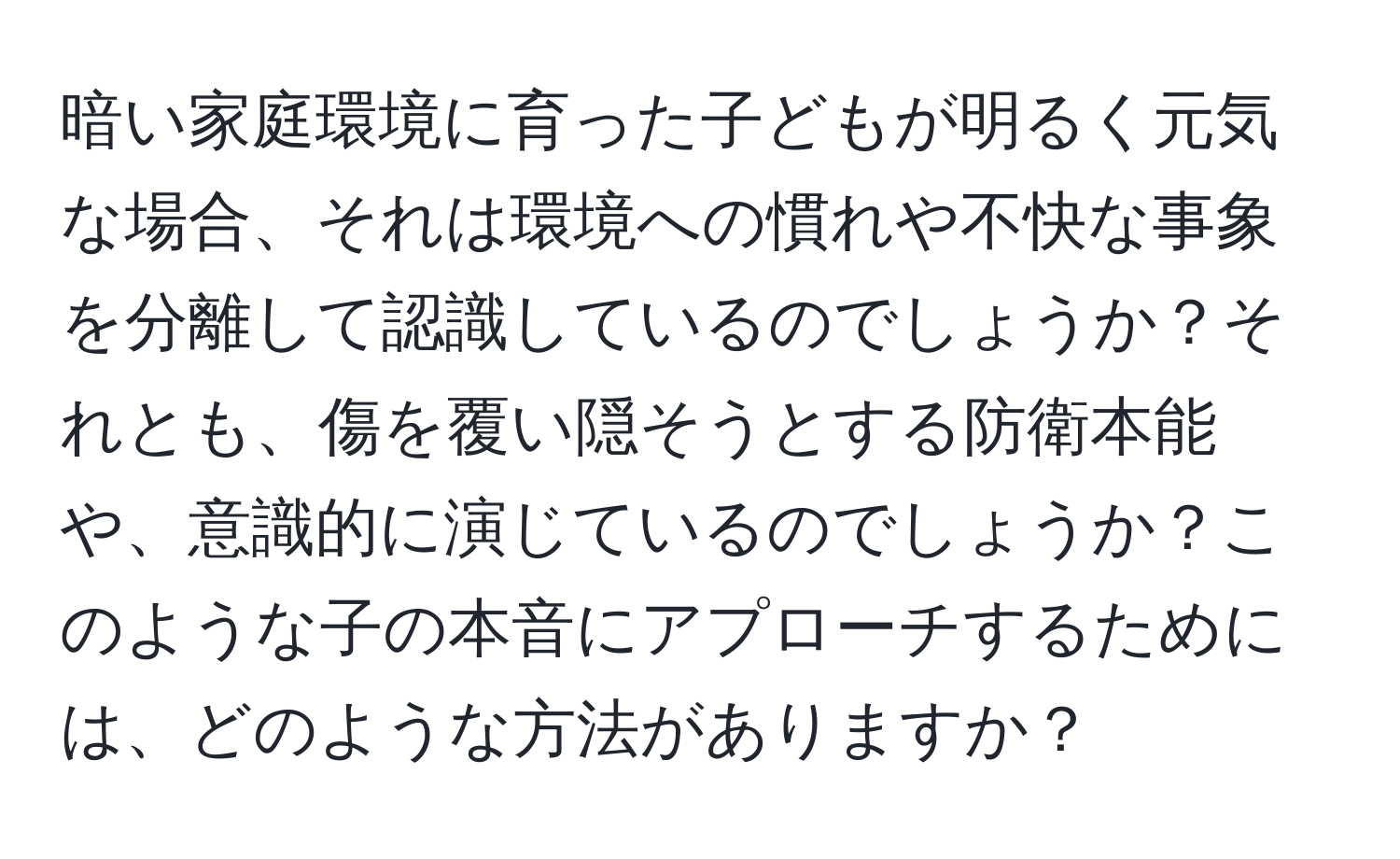 暗い家庭環境に育った子どもが明るく元気な場合、それは環境への慣れや不快な事象を分離して認識しているのでしょうか？それとも、傷を覆い隠そうとする防衛本能や、意識的に演じているのでしょうか？このような子の本音にアプローチするためには、どのような方法がありますか？