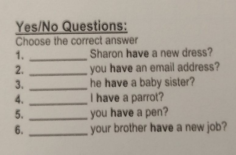 Yes/No Questions: 
Choose the correct answer 
1. _Sharon have a new dress? 
2. _you have an email address? 
3. _he have a baby sister? 
4. _I have a parrot? 
5. _you have a pen? 
6. _your brother have a new job?