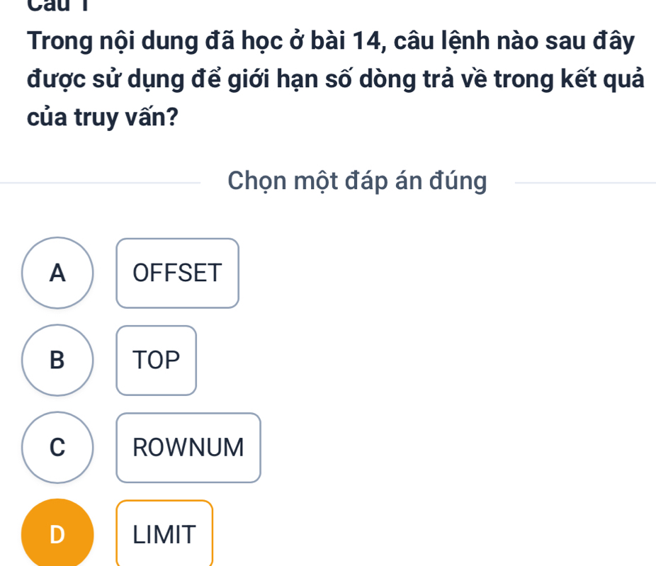 Cau l
Trong nội dung đã học ở bài 14, câu lệnh nào sau đây
được sử dụng để giới hạn số dòng trả về trong kết quả
của truy vấn?
Chọn một đáp án đúng
A OFFSET
B TOP
C ROWNUM
D LIMIT