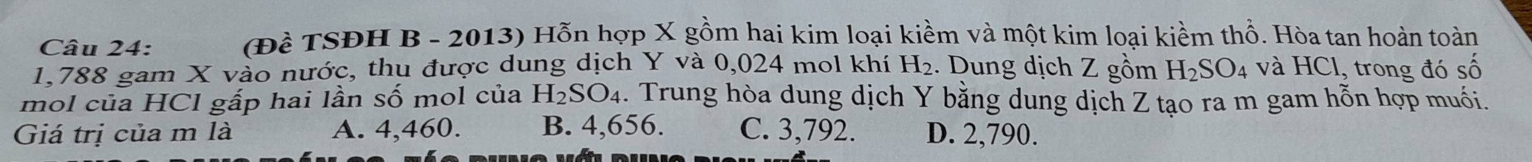 (Đề TSĐH B - 2013) Hỗn hợp X gồm hai kim loại kiềm và một kim loại kiềm thổ. Hòa tan hoàn toàn
1,788 gam X vào nước, thụ được dung dịch Y và 0,024 mol khí H₂. Dung dịch Z gồm H_2SO_4 và HCl, trong đó số
mol của HCl gấp hai lần số mol của H_2SO_4. Trung hòa dung dịch Y bằng dung dịch Z tạo ra m gam hỗn hợp muối.
Giá trị của m là A. 4,460. B. 4,656. C. 3,792. D. 2,790.