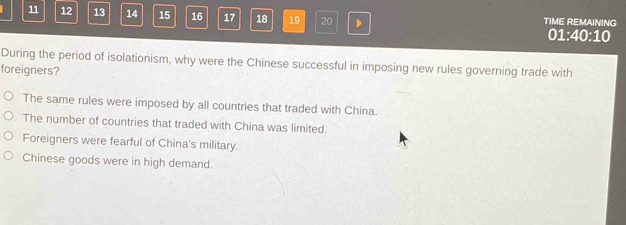 11 12 13 14 15 16 17 18 19 20 D TIME REMAINING
01:40:10
During the period of isolationism, why were the Chinese successful in imposing new rules governing trade with
foreigners?
The same rules were imposed by all countries that traded with China.
The number of countries that traded with China was limited.
Foreigners were fearful of China's military.
Chinese goods were in high demand.