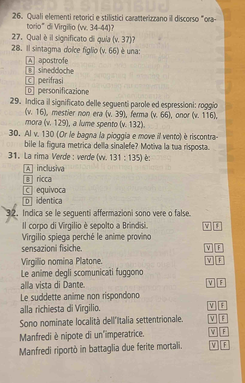 Quali elementi retorici e stilistici caratterizzano il discorso “ora-
torio” di Virgilio (wv. 34-44)?
27. Qual è il significato di quia (v.37) 7
28. Il sintagma dolce figlio (v.66) è una:
A apostrofe
B sineddoche
c perifrasi
D personificazione
29. Indica il significato delle seguenti parole ed espressioni: roggio
(v.16) ), mestier non era (v.39) ,ferma (v.66) , onor (v.116), 
mora (v. 1 29 ), a lume spento (v.132). 
30. Al v. 130 (Or le bagna la pioggia e move il vento) è riscontra-
bile la figura metrica della sinalefe? Motiva la tua risposta.
31. La rima Verde : verde (vv. 131:135) è:
A inclusiva
B ricca
c equivoca
D identica
32. Indica se le seguenti affermazioni sono vere o false.
Il corpo di Virgilio è sepolto a Brindisi. V F
Virgilio spiega perché le anime provino
sensazioni fisiche. VF
Virgilio nomina Platone. F
Le anime degli scomunicati fuggono
alla vista di Dante. V F
Le suddette anime non rispondono
alla richiesta di Virgilio.
VF
Sono nominate località dell'Italia settentrionale. V F
Manfrediè nipote di un'imperatrice.
V F
Manfredi riportò in battaglia due ferite mortali. V F