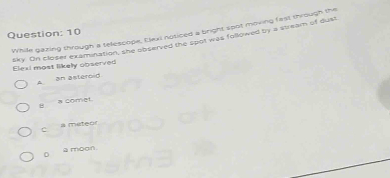 While gazing through a telescope, Elexi noticed a bright spot moving fast through the
Question: 10
sky On closer examination, she observed the spot was followed by a stream of dust
Elexi most likely observed
A an asteroid.
B a comet.
C a meteor
D a moon.