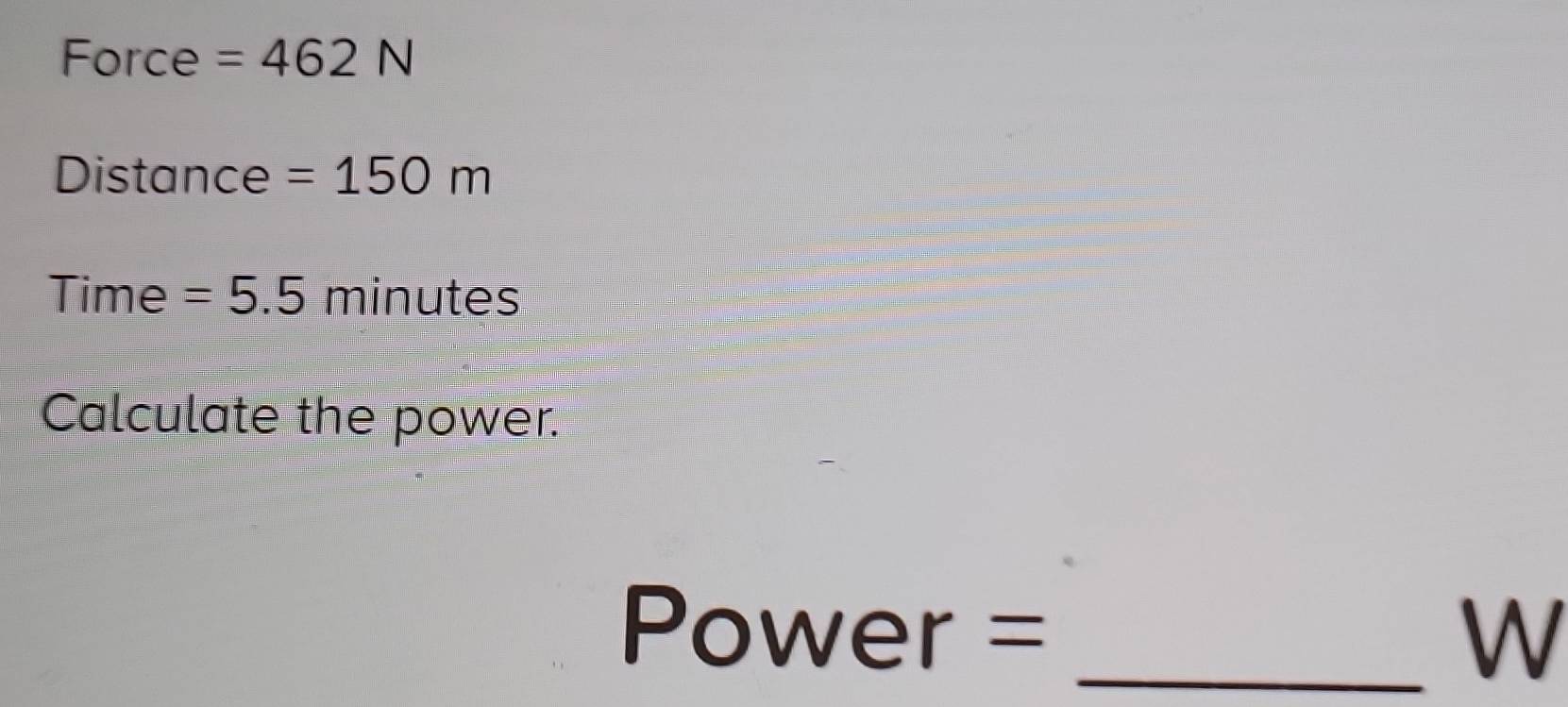 Force =462N
Distance =150m
Time =5.5 minutes
Calculate the power.
Power = _ W