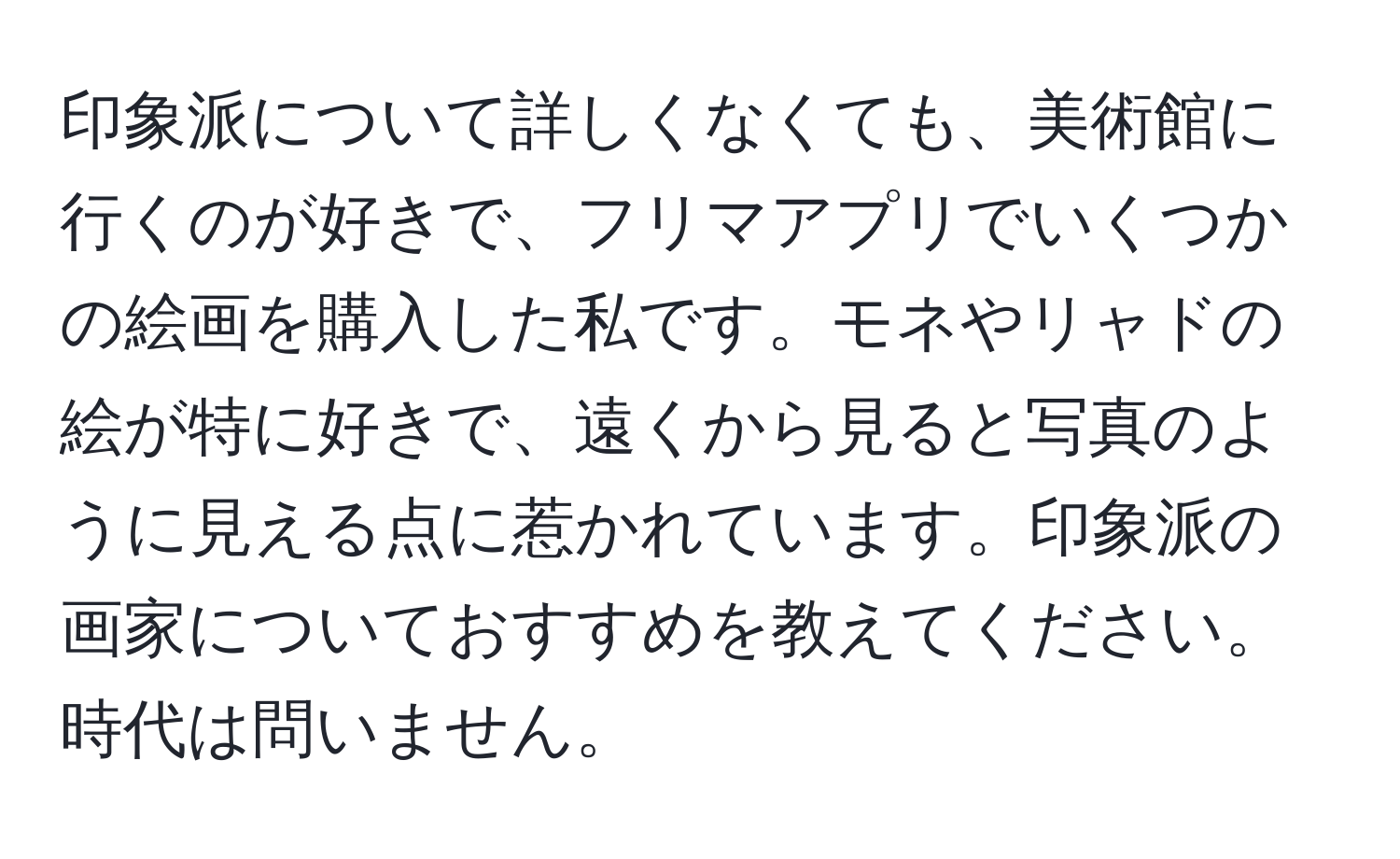 印象派について詳しくなくても、美術館に行くのが好きで、フリマアプリでいくつかの絵画を購入した私です。モネやリャドの絵が特に好きで、遠くから見ると写真のように見える点に惹かれています。印象派の画家についておすすめを教えてください。時代は問いません。