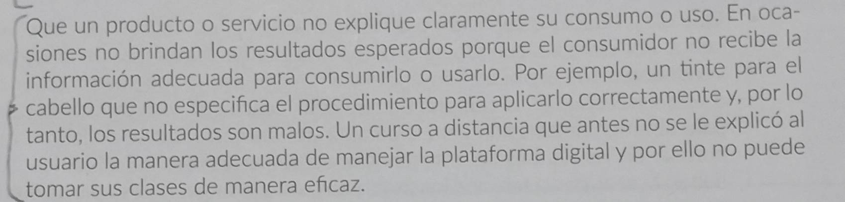 Que un producto o servicio no explique claramente su consumo o uso. En oca- 
siones no brindan los resultados esperados porque el consumidor no recibe la 
información adecuada para consumirlo o usarlo. Por ejemplo, un tinte para el 
cabello que no especifica el procedimiento para aplicarlo correctamente y, por lo 
tanto, los resultados son malos. Un curso a distancia que antes no se le explicó al 
usuario la manera adecuada de manejar la plataforma digital y por ello no puede 
tomar sus clases de manera efcaz.