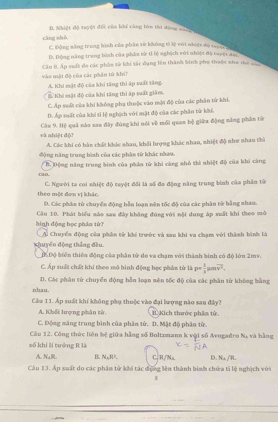 B. Nhiệt độ tuyệt đối của khí càng lớn thì động namm
càng nhỏ.
C. Động năng trung bình của phân tử không tỉ lệ với nhiệt độ tuyệ c h
D. Động năng trung bình của phân tử tỉ lệ nghịch với nhiệt độ tuyệt đổi
Câu 8. Áp suất do các phân tử khí tác dụng lên thành bình phụ thuộc như thể nào
vào mật độ của các phân từ khí?
A. Khi mật độ của khí tăng thì áp suất tăng.
B. Khi mật độ của khí tăng thì áp suất giảm.
C. Áp suất của khí không phụ thuộc vào mật độ của các phân tử khí.
D. Áp suất của khí tỉ lệ nghịch với mật độ của các phân tử khí.
Câu 9. Hệ quả nào sau đây đúng khi nói về mối quan hệ giữa động năng phân từ
và nhiệt độ?
A. Các khí có bản chất khác nhau, khối lượng khác nhau, nhiệt độ như nhau thì
động năng trung bình của các phân tử khác nhau.
B. Động năng trung bình của phân tử khí càng nhỏ thì nhiệt độ của khí càng
cao.
C. Người ta coi nhiệt độ tuyệt đối là số đo động năng trung bình của phân tử
theo một đơn vị khác.
D. Các phân tử chuyển động hỗn loạn nên tốc độ của các phân tử bằng nhau.
Câu 10. Phát biểu nào sau đây không đúng với nội dung áp suất khí theo mô
hình động học phân tử?
A Chuyển động của phân tử khí trước và sau khi va chạm với thành bình là
chuyển động thẳng đều.
Đ. Độ biến thiên động của phân tử do va chạm với thành bình có độ lớn 2mv.
C. Áp suất chất khí theo mô hình động học phân tử là p= 2/3 mu moverline v^2.
D. Các phân tử chuyển động hỗn loạn nên tốc độ của các phân tử không bằng
nhau.
Câu 11. Áp suất khí không phụ thuộc vào đại lượng nào sau đây?
A. Khối lượng phân tử. B. Kích thước phân tử.
C. Động năng trung bình của phân tử. D. Mật độ phân tử.
Câu 12. Công thức liên hệ giữa hằng số Boltzmann k với số Avogadro N_A và hằng
số khí lí tưởng R là
A. N_AR. B. N_AR^2. C, R/Na. D. N_A/R.
Câu 13. Áp suất do các phân tử khí tác dụng lên thành bình chứa tỉ lệ nghịch với
8