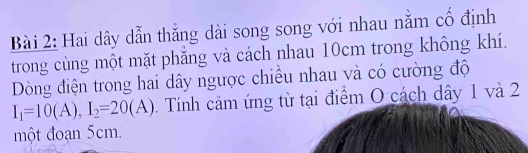 Hai dây dẫn thẳng dài song song với nhau nằm cố định 
trong cùng một mặt phắng và cách nhau 10cm trong không khí. 
Dòng điện trong hai dây ngược chiều nhau và có cường độ
I_1=10(A), I_2=20(A). Tính cảm ứng từ tại điểm O cách dây 1 và 2
một đoạn 5cm.