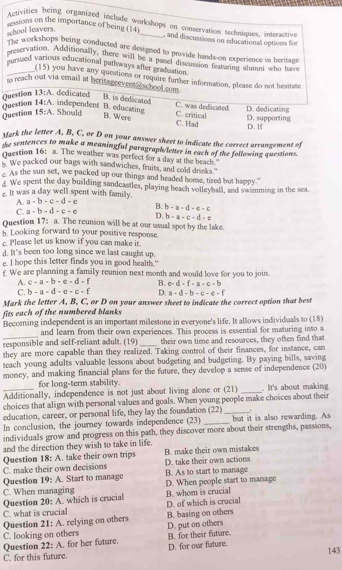 Activities being organized include workshops on conservation techniques, interactive
sessions on the importance of being (14)
school leavers.
, and discussions on educational options for
The workshops being conducted are designed to provide hands-on experience in heritage
preservation. Additionally, there will be a panel discussion featuring alumni who have
pursued various educational pathways after graduation
(15) you have any questions or require further information, please do not hesitate
to reach out via email at heritageevent@school.com
Question Question 13:A. dedicated B. is dedicated
C. was dedicated D. dedicating
14:A independent B. educating B. Were
Question 15:A. Should C. critical D. supporting
C. Had D. If
Mark the letter A, B, C, or D on your answer sheet to indicate the correct arranzement of
the sentences to make a meaningful paragraph/letter in each of the following questions.
Question 16: a. The weather was perfect for a day at the beach."
b. We packed our bags with sandwiches, fruits, and cold drinks."
c. As the sun set, we packed up our things and headed home, tired but happy.”
d. We spent the day building sandcastles, playing beach volleyball, and swimming in the sea.
e. It was a day well spent with family.
A. a-b-c-d-e
C. a-b-d-c-e
B. b-a-d-e-c
D. b-a-c-d-e
Question 17: a. The reunion will be at our usual spot by the lake.
b. Looking forward to your positive response.
c. Please let us know if you can make it.
d. It’s been too long since we last caught up.
e. I hope this letter finds you in good health.”
f. We are planning a family reunion next month and would love for you to join.
A. c-a-b-e-d-f B. e- d - f-a-c-
C. b-a-d-e-c-f
D. a-d-b-c-e-f
Mark the letter A, B, C, or D on your answer sheet to indicate the correct option that best
fits each of the numbered blanks
Becoming independent is an important milestone in everyone's life. It allows individuals to (18)
and learn from their own experiences. This process is essential for maturing into a
responsible and self-reliant adult. (19) _their own time and resources, they often find that
they are more capable than they realized. Taking control of their finances, for instance, can
teach young adults valuable lessons about budgeting and budgeting. By paying bills, saving
money, and making financial plans for the future, they develop a sense of independence (20)
for long-term stability.
_Additionally, independence is not just about living alone or (21) _. It's about making
choices that align with personal values and goals. When young people make choices about their
education, career, or personal life, they lay the foundation (22)_
In conclusion, the journey towards independence (23) _but it is also rewarding. As
individuals grow and progress on this path, they discover more about their strengths, passions,
and the direction they wish to take in life.
Question 18: A. take their own trips B. make their own mistakes
C. make their own decisions D. take their own actions
B. As to start to manage
Question 19: A. Start to manage D. When people start to manage
C. When managing
Question 20:A. which is crucial B. whom is crucial
C. what is crucial D. of which is crucial
Question 21: A. relying on others B. basing on others
C. looking on others D. put on others
B. for their future.
Question 22: A. for her future. D. for our future.
143
C. for this future.