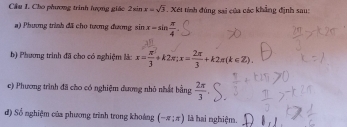 Cầu I. Cho phương trình hượng giác 2sin x=sqrt(3). Xét tính đúng sai của các khẳng định sau: 
a) Phương trình đã cho tương đương sin x=sin  π /4 
b) Phương trình đã cho có nghiệm là: x= π /3 +k2π; x= 2π /3 +k2π (k∈ Z). 
c) Phương trình đã cho có nghiệm đương nhỏ nhất bằng  2π /3 
đ) Số nghiệm của phương trình trong khoảng (-π ;π ) là hai nghiệm.