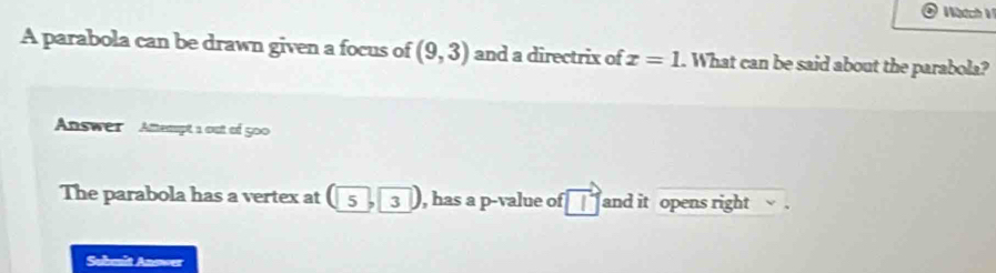 Wötchi 
A parabola can be drawn given a focus of (9,3) and a directrix of x=1. What can be said about the parabola? 
Answer Attempt a out of 500 
The parabola has a vertex at (5,3) , has a p -value of and it opens right . 
Submit Anower