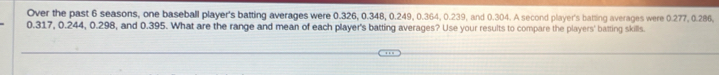 Over the past 6 seasons, one baseball player's batting averages were 0.326, 0.348, 0.249, 0.364, 0.239, and 0.304. A second player's batting averages were 0.277, 0.286,
0.317, 0.244, 0.298, and 0.395. What are the range and mean of each player's batting averages? Use your results to compare the players' batting skills.