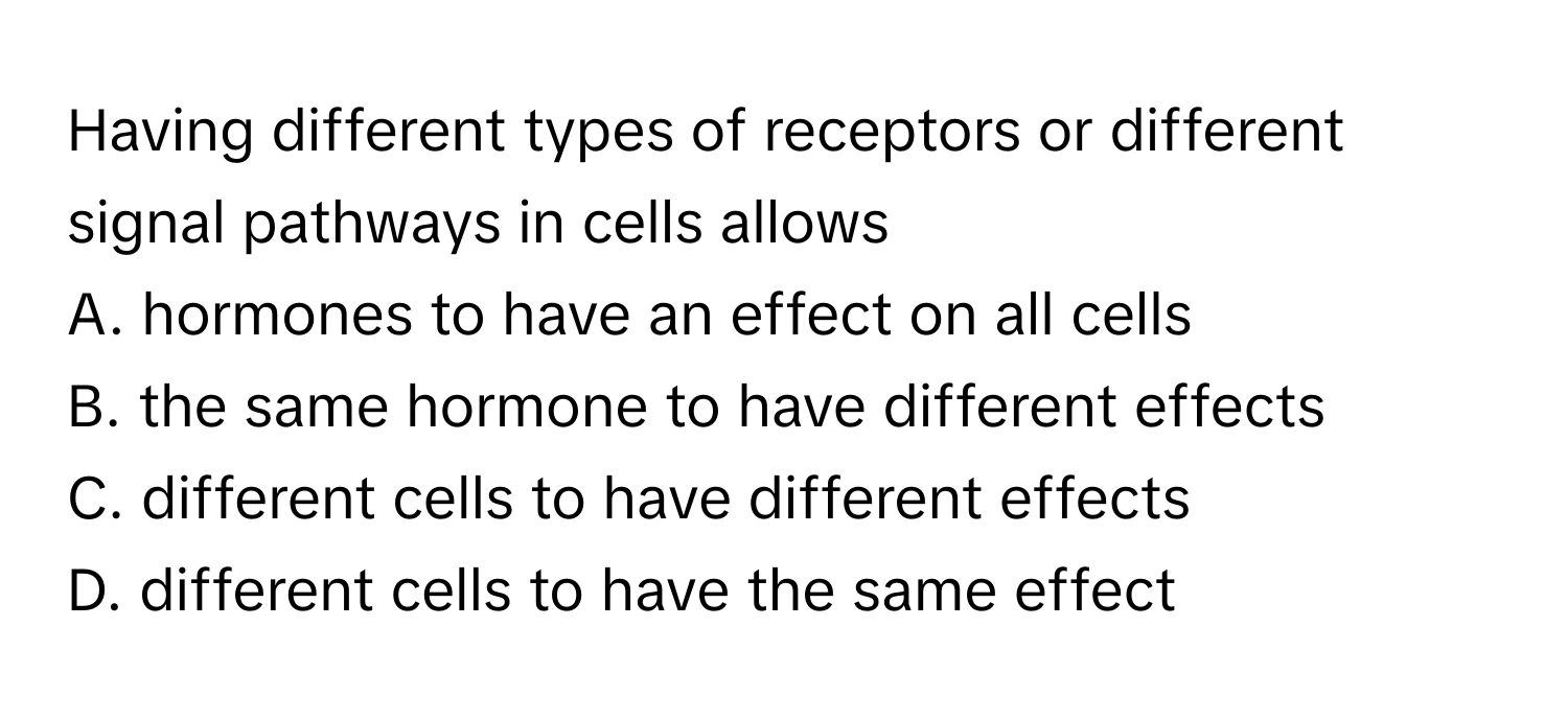 Having different types of receptors or different signal pathways in cells allows  
A. ﻿hormones to have an effect on all cells  
B. ﻿the same hormone to have different effects  
C. ﻿different cells to have different effects  
D. ﻿different cells to have the same effect