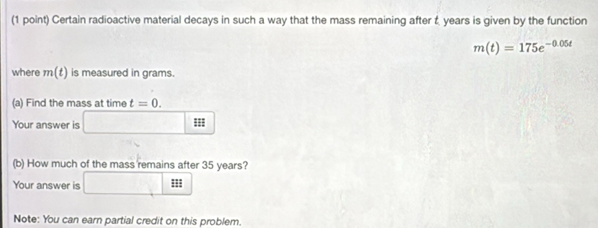 Certain radioactive material decays in such a way that the mass remaining after t years is given by the function
m(t)=175e^(-0.05t)
where m(t) is measured in grams. 
(a) Find the mass at time t=0. 
Your answer is ;;; 
(b) How much of the mass remains after 35 years? 
Your answer is 
| 
Note: You can earn partial credit on this problem.