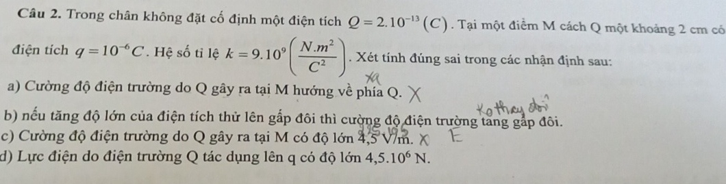 Trong chân không đặt cố định một điện tích Q=2.10^(-13)(C). Tại một điểm M cách Q một khoảng 2 cm có
điện tích q=10^(-6)C. Hệ số tỉ lệ k=9.10^9( (N.m^2)/C^2 ) Xét tính đúng sai trong các nhận định sau:
a) Cường độ điện trường do Q gây ra tại M hướng về phía Q.
b) nếu tăng độ lớn của điện tích thử lên gấp đôi thì cường độ điện trường tăng gắp đôi.
c) Cường độ điện trường do Q gây ra tại M có độ lớn 4,5 V/m.
d) Lực điện do điện trường Q tác dụng lên q có độ lớn 4. 5.10^6N.