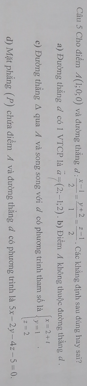 Cho điểm A(1;0;0) và đường thắng đ :  (x-1)/2 = (y+2)/1 = (z-1)/2 . Các khẳng định sau đúng hay sai?
a) Đường thẳng đ có 1 VTCP là vector a=(2;-1;2). b) Điểm A không thuộc đường thẳng d .
c) Đường thẳng Δ qua A và song song với đ có phương trình tham số là beginarrayl x=2+t y=1 z=2endarray..
d) Mặt phẳng (P) chứa điểm A và đường thẳng đ có phương trình là 5x-2y-4z-5=0.