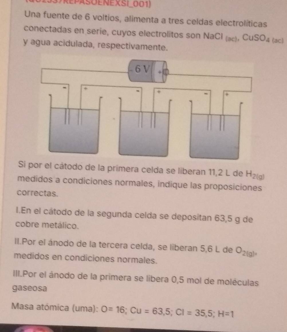 (37REPASOENEXSI_001) 
Una fuente de 6 voltios, alimenta a tres celdas electrolíticas 
conectadas en serie, cuyos electrolitos son NaCl (æ), Cu SO_4 (ac) 
y agua acidulada, respectivamente. 
Si por el cátodo de la primera celda se liberan 11,2 L de H_2(g)
medidos a condiciones normales, indique las proposiciones 
correctas. 
I.En el cátodo de la segunda celda se depositan 63,5 g de 
cobre metálico. 
II.Por el ánodo de la tercera celda, se liberan 5,6 L de O_2(g), 
medidos en condiciones normales. 
III.Por el ánodo de la primera se libera 0,5 mol de moléculas 
gaseosa 
Masa atómica (uma): O=16; Cu=63,5; Cl=35,5; H=1