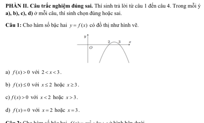 PHÀN II. Câu trắc nghiệm đúng sai. Thí sinh trả lời từ câu 1 đến câu 4. Trong mỗi ý
a), b), c), d) ở mỗi câu, thí sinh chọn đúng hoặc sai.
Câu 1: Cho hàm số bậc hai y=f(x) có đồ thị như hình vẽ.
a) f(x)>0 với 2 .
b) f(x)≤ 0 với x≤ 2 hoặc x≥ 3.
c) f(x)>0 với x<2</tex> hoặc x>3.
d) f(x)=0 với x=2 hoặc x=3.