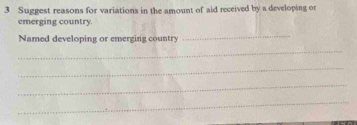 Suggest reasons for variations in the amount of aid received by a developing or 
emerging country. 
Named developing or emerging country 
_ 
_ 
_ 
_ 
_