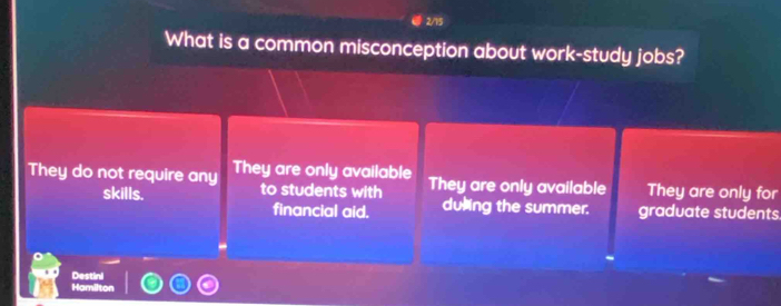 2/13
What is a common misconception about work-study jobs?
They do not require any They are only available They are only available They are only for
skills. to students with duling the summer. graduate students
financial aid.
Destini
Hamilton