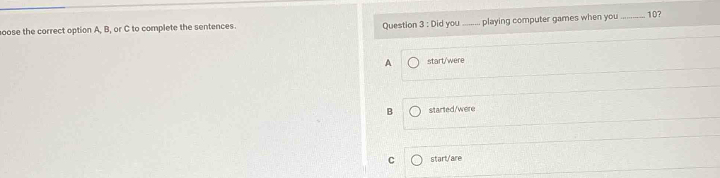 Did you playing computer games when you
oose the correct option A, B, or C to complete the sentences. __ 10?
A start/were
B started/were
C start/are