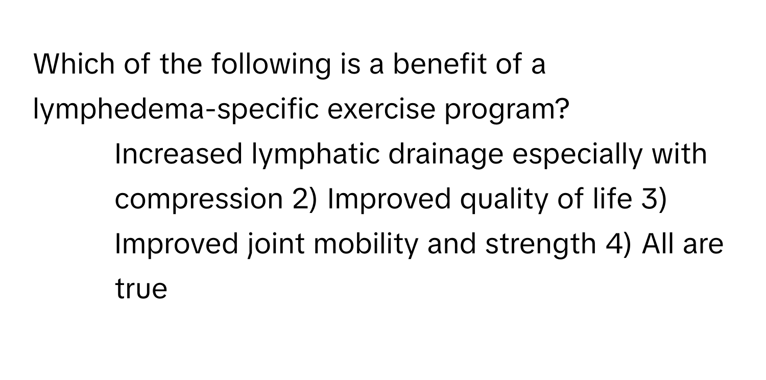 Which of the following is a benefit of a lymphedema-specific exercise program?

1) Increased lymphatic drainage especially with compression 2) Improved quality of life 3) Improved joint mobility and strength 4) All are true