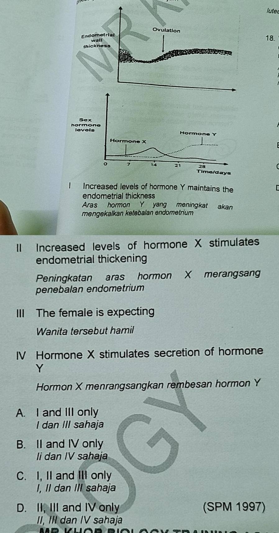 luteu
18.
Increased levels of hormone Y maintains the
endometrial thickness
Aras hormon Y yang meningkat akan
mengekalkan ketebalan endometrium
II Increased levels of hormone X stimulates
endometrial thickening
Peningkatan aras hormon X merangsan
penebalan endometrium
III The female is expecting
Wanita tersebut hamil
IV Hormone X stimulates secretion of hormone
Y
Hormon X menrangsangkan rembesan hormon Y
A. I and III only
I dan III sahaja
B. II and IV only
li dan IV sahaja
C. I, II and III only
I, II dan III sahaja
D. II, III and IV only (SPM 1997)
II, III dan IV sahaja