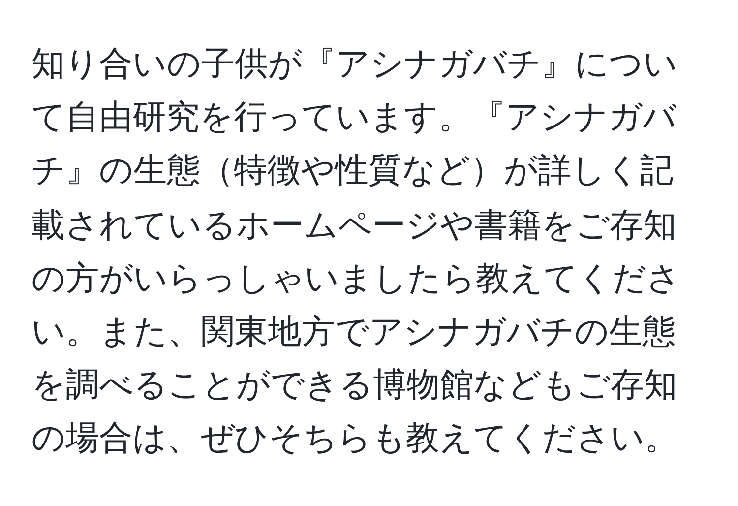 知り合いの子供が『アシナガバチ』について自由研究を行っています。『アシナガバチ』の生態特徴や性質などが詳しく記載されているホームページや書籍をご存知の方がいらっしゃいましたら教えてください。また、関東地方でアシナガバチの生態を調べることができる博物館などもご存知の場合は、ぜひそちらも教えてください。