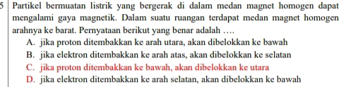 Partikel bermuatan listrik yang bergerak di dalam medan magnet homogen dapat
mengalami gaya magnetik. Dalam suatu ruangan terdapat medan magnet homogen
arahnya ke barat. Pernyataan berikut yang benar adalah …
A. jika proton ditembakkan ke arah utara, akan dibelokkan ke bawah
B. jika elektron ditembakkan ke arah atas, akan dibelokkan ke selatan
C. jika proton ditembakkan ke bawah, akan dibelokkan ke utara
D. jika elektron ditembakkan ke arah selatan, akan dibelokkan ke bawah