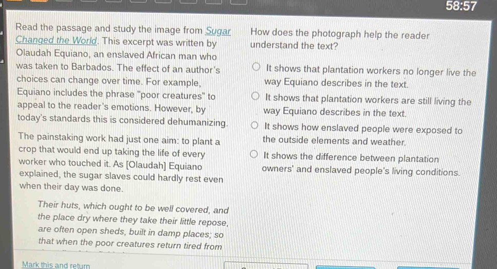 58:57 
Read the passage and study the image from Sugar How does the photograph help the reader
Changed the World. This excerpt was written by understand the text?
Olaudah Equiano, an enslaved African man who
was taken to Barbados. The effect of an author's It shows that plantation workers no longer live the
choices can change over time. For example, way Equiano describes in the text.
Equiano includes the phrase "poor creatures" to It shows that plantation workers are still living the
appeal to the reader's emotions. However, by way Equiano describes in the text.
today's standards this is considered dehumanizing. It shows how enslaved people were exposed to
The painstaking work had just one aim: to plant a the outside elements and weather.
crop that would end up taking the life of every It shows the difference between plantation
worker who touched it. As [Olaudah] Equiano owners' and enslaved people's living conditions.
explained, the sugar slaves could hardly rest even
when their day was done.
Their huts, which ought to be well covered, and
the place dry where they take their little repose,
are often open sheds, built in damp places; so
that when the poor creatures return tired from
Mark this and return