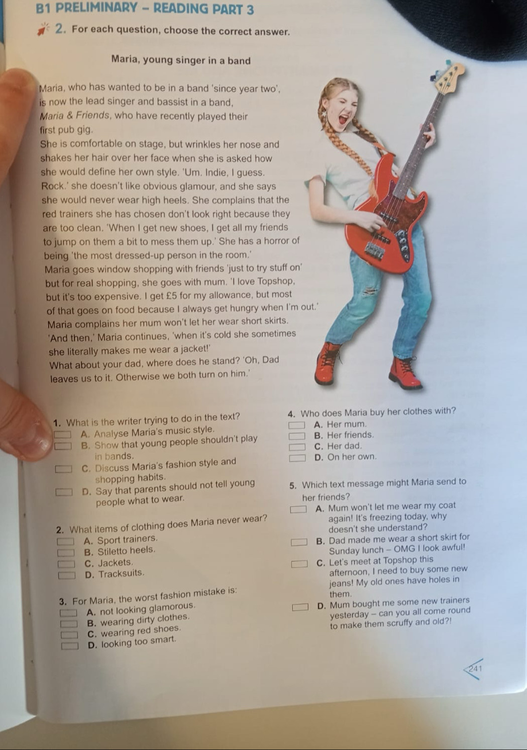 B1 PRELIMINARY - READING PART 3
2. For each question, choose the correct answer.
Maria, young singer in a band
Maria, who has wanted to be in a band 'since year two',
is now the lead singer and bassist in a band,
Maria & Friends, who have recently played their
first pub gig.
She is comfortable on stage, but wrinkles her nose and
shakes her hair over her face when she is asked how
she would define her own style. 'Um. Indie, I guess.
Rock.' she doesn't like obvious glamour, and she says
she would never wear high heels. She complains that the
red trainers she has chosen don't look right because they
are too clean. 'When I get new shoes, I get all my friends
to jump on them a bit to mess them up.' She has a horror of
being 'the most dressed-up person in the room.'
Maria goes window shopping with friends 'just to try stuff on'
but for real shopping, she goes with mum. 'I love Topshop,
but it's too expensive. I get £5 for my allowance, but most
of that goes on food because I always get hungry when I'm o
Maria complains her mum won't let her wear short skirts.
'And then,' Maria continues, 'when it's cold she sometimes
she literally makes me wear a jacket!'
What about your dad, where does he stand? 'Oh, Dad
leaves us to it. Otherwise we both turn on him.'
1. What is the writer trying to do in the text? 4. Who does Maria buy her clothes with?
A. Her mum.
A. Analyse Maria's music style. B. Her friends.
B. Show that young people shouldn't play
C. Her dad.
in bands. D. On her own.
C. Discuss Maria's fashion style and
shopping habits.
D. Say that parents should not tell young 5. Which text message might Maria send to
people what to wear. her friends?
A. Mum won't let me wear my coat
2. What items of clothing does Maria never wear? again! It's freezing today, why
A. Sport trainers. doesn't she understand?
B. Stiletto heels. B. Dad made me wear a short skirt for
Sunday lunch - OMG I look awful!
C. Jackets. C. Let's meet at Topshop this
D. Tracksuits.
afternoon, I need to buy some new
jeans! My old ones have holes in
3. For Maria, the worst fashion mistake is:
them.
A. not looking glamorous. D. Mum bought me some new trainers
B. wearing dirty clothes. yesterday - can you all come round
C. wearing red shoes. to make them scruffy and old?!
D. looking too smart.
41